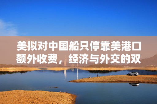 美拟对中国船只停靠美港口额外收费，经济与外交的双重考量
