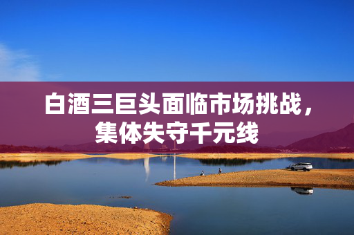 白酒三巨头面临市场挑战，集体失守千元线