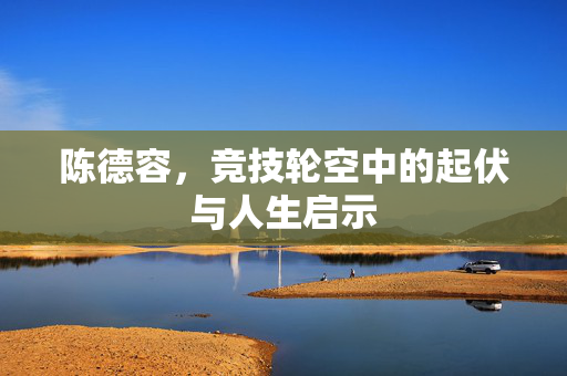 陈德容，竞技轮空中的起伏与人生启示