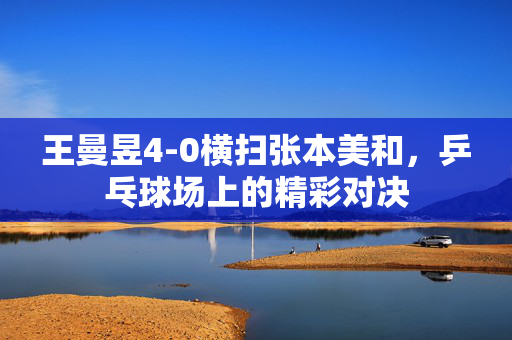 王曼昱4-0横扫张本美和，乒乓球场上的精彩对决