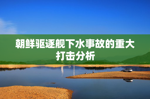 朝鲜驱逐舰下水事故的重大打击分析
