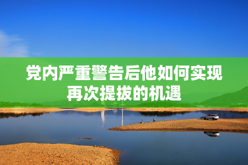 党内严重警告后他如何实现再次提拔的机遇