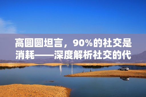 高圆圆坦言，90%的社交是消耗——深度解析社交的代价与价值