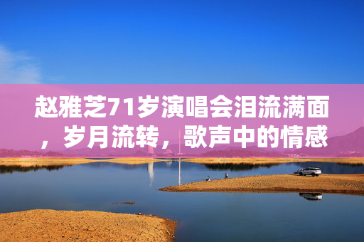 赵雅芝71岁演唱会泪流满面，岁月流转，歌声中的情感与回忆