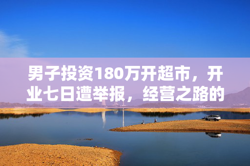 男子投资180万开超市，开业七日遭举报，经营之路的挑战与反思