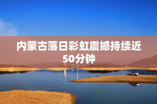 内蒙古落日彩虹震撼持续近50分钟