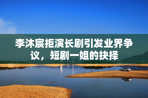 李沐宸拒演长剧引发业界争议，短剧一姐的抉择