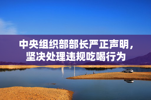 中央组织部部长严正声明，坚决处理违规吃喝行为