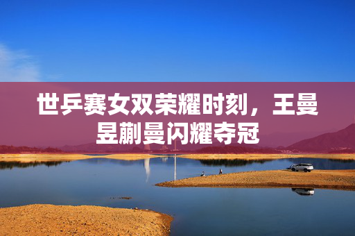 世乒赛女双荣耀时刻，王曼昱蒯曼闪耀夺冠