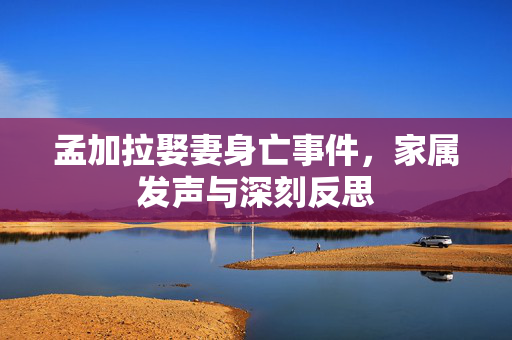 孟加拉娶妻身亡事件，家属发声与深刻反思