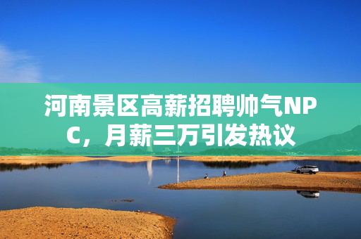 河南景区高薪招聘帅气NPC，月薪三万引发热议