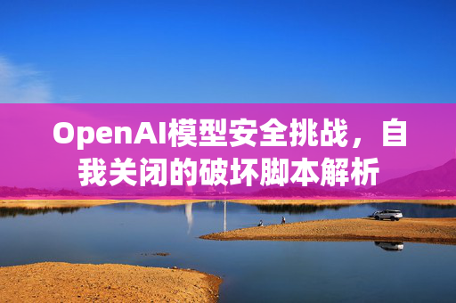OpenAI模型安全挑战，自我关闭的破坏脚本解析