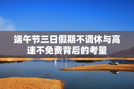 端午节三日假期不调休与高速不免费背后的考量