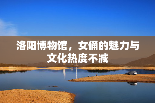 洛阳博物馆，女俑的魅力与文化热度不减