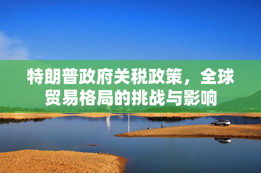 特朗普政府关税政策，全球贸易格局的挑战与影响