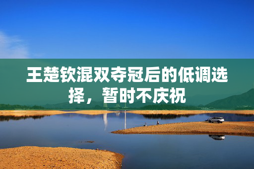 王楚钦混双夺冠后的低调选择，暂时不庆祝