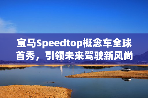 宝马Speedtop概念车全球首秀，引领未来驾驶新风尚