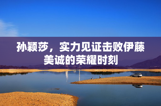 孙颖莎，实力见证击败伊藤美诚的荣耀时刻