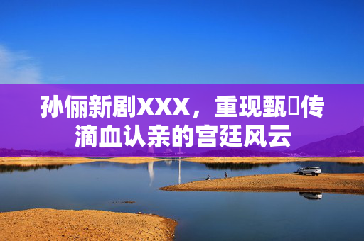孙俪新剧XXX，重现甄嬛传滴血认亲的宫廷风云