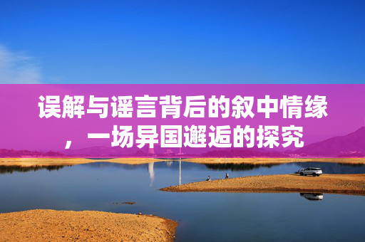误解与谣言背后的叙中情缘，一场异国邂逅的探究