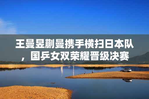 王曼昱蒯曼携手横扫日本队，国乒女双荣耀晋级决赛