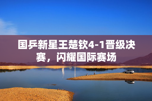 国乒新星王楚钦4-1晋级决赛，闪耀国际赛场