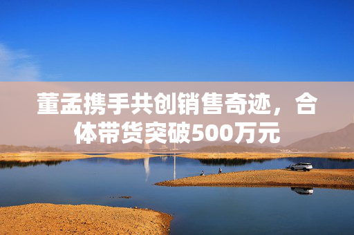 董孟携手共创销售奇迹，合体带货突破500万元