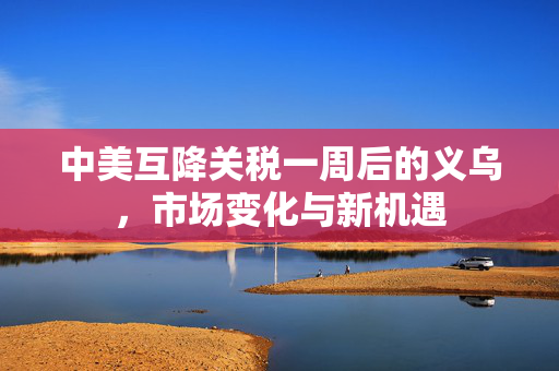 中美互降关税一周后的义乌，市场变化与新机遇