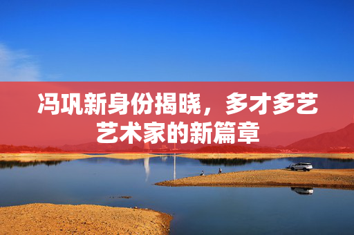 冯巩新身份揭晓，多才多艺艺术家的新篇章