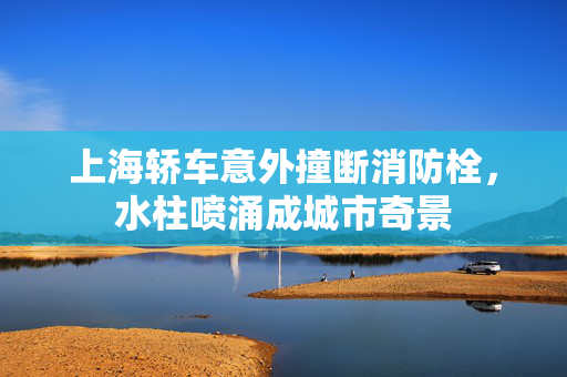 上海轿车意外撞断消防栓，水柱喷涌成城市奇景
