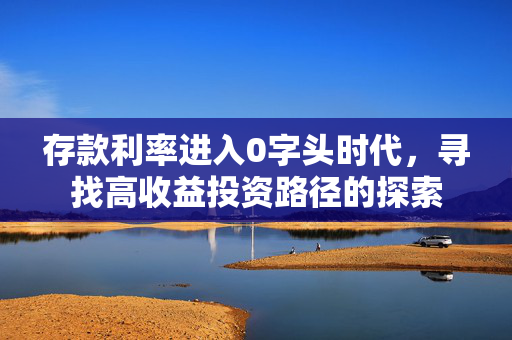 存款利率进入0字头时代，寻找高收益投资路径的探索