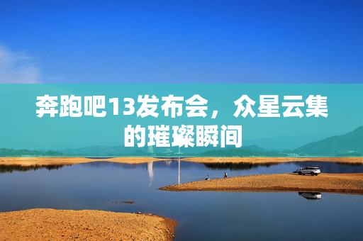 奔跑吧13发布会，众星云集的璀璨瞬间