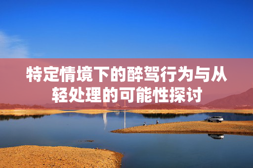 特定情境下的醉驾行为与从轻处理的可能性探讨