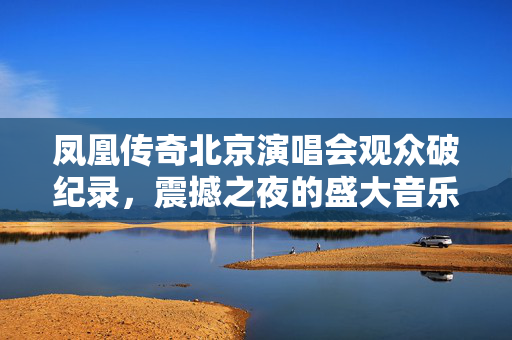 凤凰传奇北京演唱会观众破纪录，震撼之夜的盛大音乐盛宴