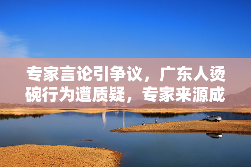 专家言论引争议，广东人烫碗行为遭质疑，专家来源成谜
