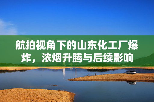 航拍视角下的山东化工厂爆炸，浓烟升腾与后续影响