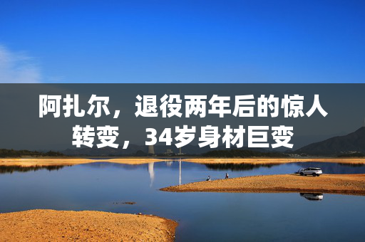 阿扎尔，退役两年后的惊人转变，34岁身材巨变