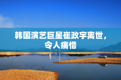韩国演艺巨星崔政宇离世，令人痛惜