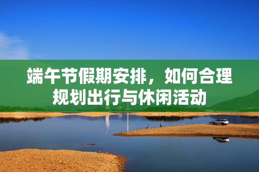 端午节假期安排，如何合理规划出行与休闲活动