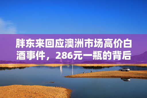 胖东来回应澳洲市场高价白酒事件，286元一瓶的背后真相
