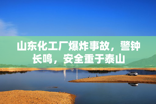 山东化工厂爆炸事故，警钟长鸣，安全重于泰山