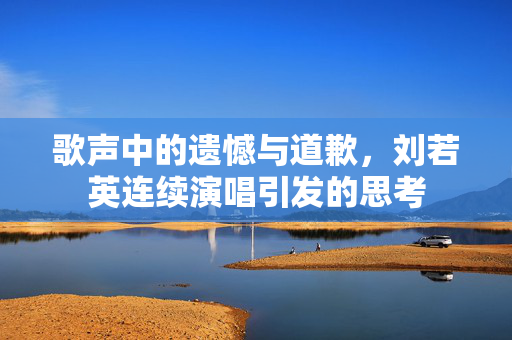 歌声中的遗憾与道歉，刘若英连续演唱引发的思考