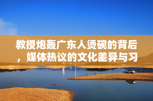 教授炮轰广东人烫碗的背后，媒体热议的文化差异与习惯之争