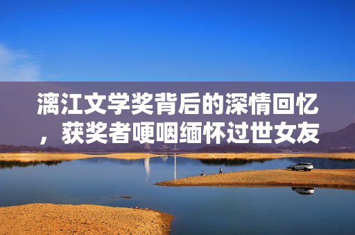 漓江文学奖背后的深情回忆，获奖者哽咽缅怀过世女友