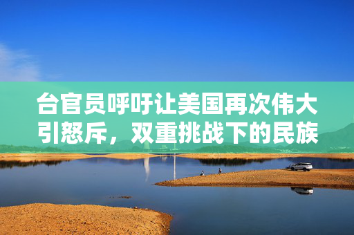 台官员呼吁让美国再次伟大引怒斥，双重挑战下的民族情感与国家尊严