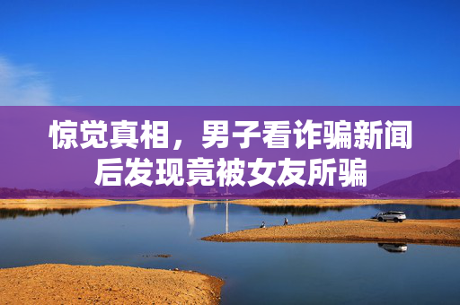 惊觉真相，男子看诈骗新闻后发现竟被女友所骗