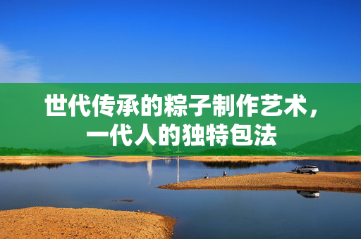 世代传承的粽子制作艺术，一代人的独特包法