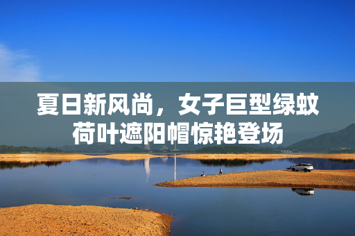 夏日新风尚，女子巨型绿蚊荷叶遮阳帽惊艳登场