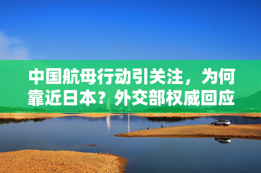 中国航母行动引关注，为何靠近日本？外交部权威回应的标题