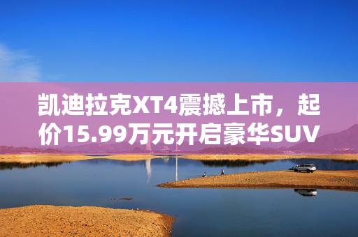 凯迪拉克XT4震撼上市，起价15.99万元开启豪华SUV新纪元